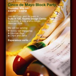 Don't miss our Cinco de Mayo Block Party | Thursday, May 5th, 4:00 PM to 5:00 PM | Join MI Corp. and its team in Suite A-120, Seattle Design Center for a drink, a bite and a mingle Mexican Style. We will be serving Skinny Girl Margaritas, Skinny Girl Margaritas and Chips and Salsa. Esperamos verle…