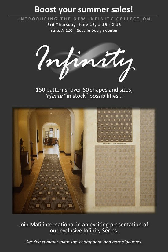 Boost your summer sales with Infinity | Thursday, June 16th, 1:15PM to 2:15PM | Intorducing the new Infinity Collection, 3rd Thursday, June 16, 1:15PM - 2:15PM | Suite A-120, Seattle Design Center | 150 patterns, over 50 shapes and sizes, Infinite "in stock" possibilities... Join Mafi international in an exciting presentation of our exclusive Infinity Series.  Serving summer mimosas, champagne and hors d'oeurves.